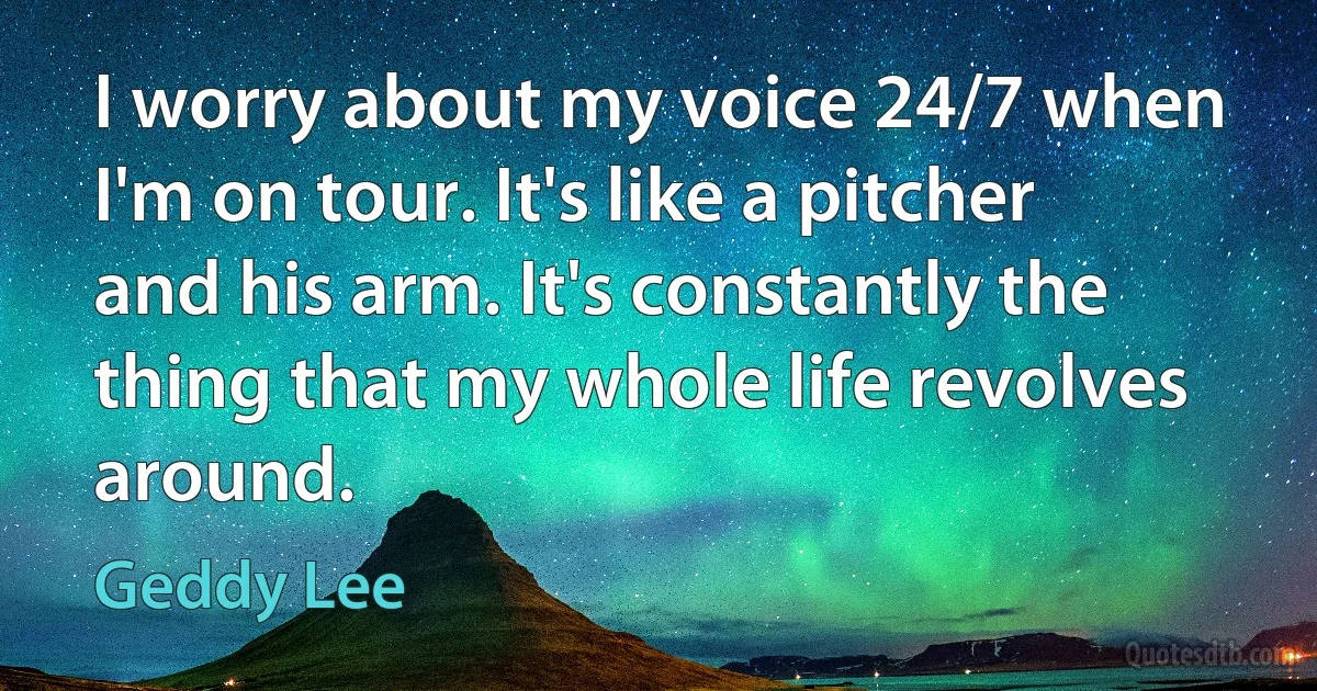 I worry about my voice 24/7 when I'm on tour. It's like a pitcher and his arm. It's constantly the thing that my whole life revolves around. (Geddy Lee)