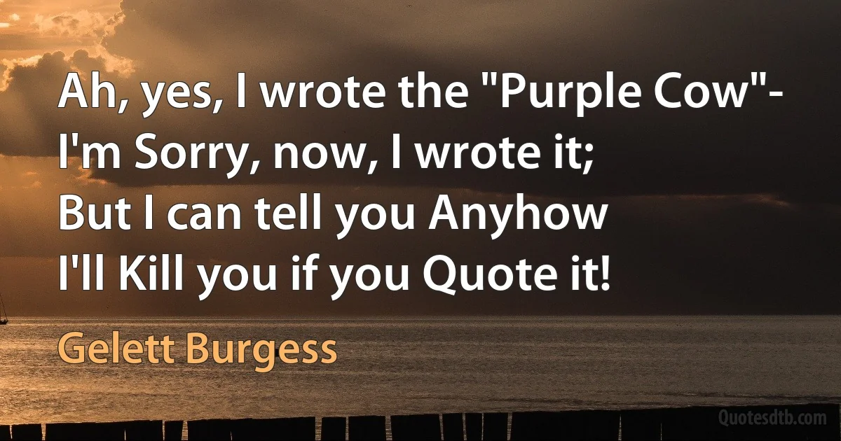 Ah, yes, I wrote the "Purple Cow"-
I'm Sorry, now, I wrote it;
But I can tell you Anyhow
I'll Kill you if you Quote it! (Gelett Burgess)