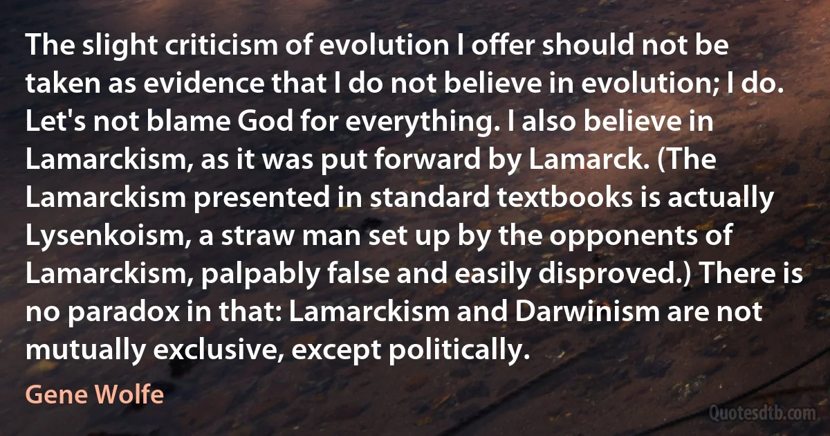 The slight criticism of evolution I offer should not be taken as evidence that I do not believe in evolution; I do. Let's not blame God for everything. I also believe in Lamarckism, as it was put forward by Lamarck. (The Lamarckism presented in standard textbooks is actually Lysenkoism, a straw man set up by the opponents of Lamarckism, palpably false and easily disproved.) There is no paradox in that: Lamarckism and Darwinism are not mutually exclusive, except politically. (Gene Wolfe)