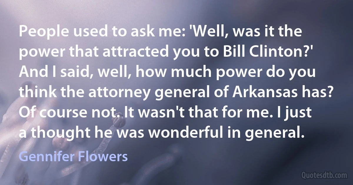 People used to ask me: 'Well, was it the power that attracted you to Bill Clinton?' And I said, well, how much power do you think the attorney general of Arkansas has? Of course not. It wasn't that for me. I just a thought he was wonderful in general. (Gennifer Flowers)