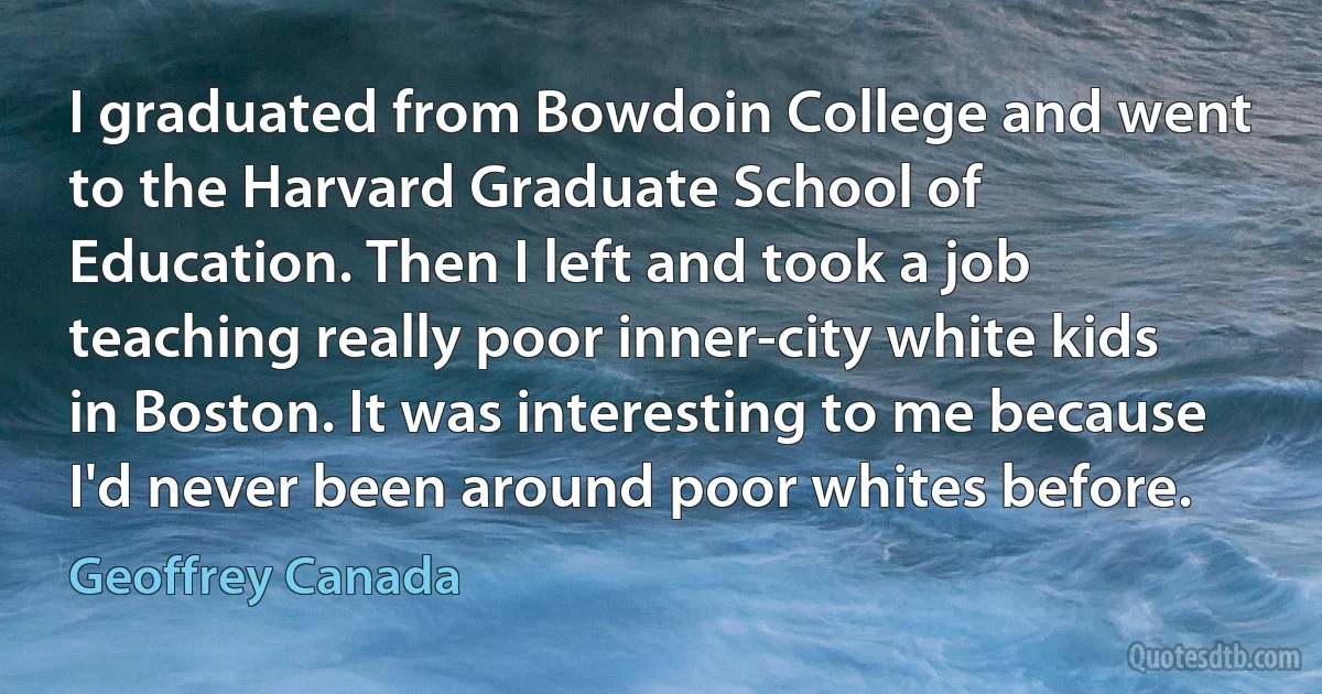 I graduated from Bowdoin College and went to the Harvard Graduate School of Education. Then I left and took a job teaching really poor inner-city white kids in Boston. It was interesting to me because I'd never been around poor whites before. (Geoffrey Canada)