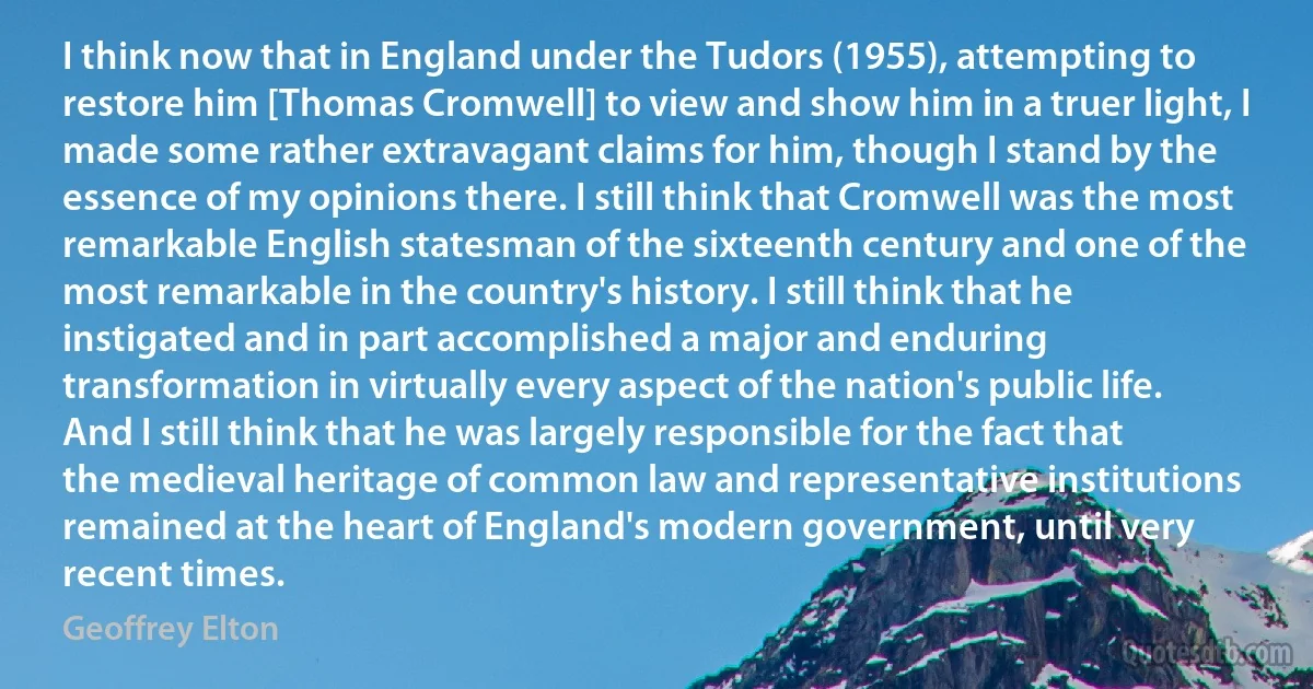 I think now that in England under the Tudors (1955), attempting to restore him [Thomas Cromwell] to view and show him in a truer light, I made some rather extravagant claims for him, though I stand by the essence of my opinions there. I still think that Cromwell was the most remarkable English statesman of the sixteenth century and one of the most remarkable in the country's history. I still think that he instigated and in part accomplished a major and enduring transformation in virtually every aspect of the nation's public life. And I still think that he was largely responsible for the fact that the medieval heritage of common law and representative institutions remained at the heart of England's modern government, until very recent times. (Geoffrey Elton)