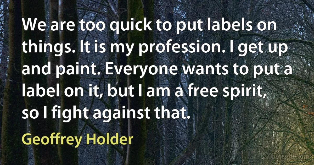 We are too quick to put labels on things. It is my profession. I get up and paint. Everyone wants to put a label on it, but I am a free spirit, so I fight against that. (Geoffrey Holder)