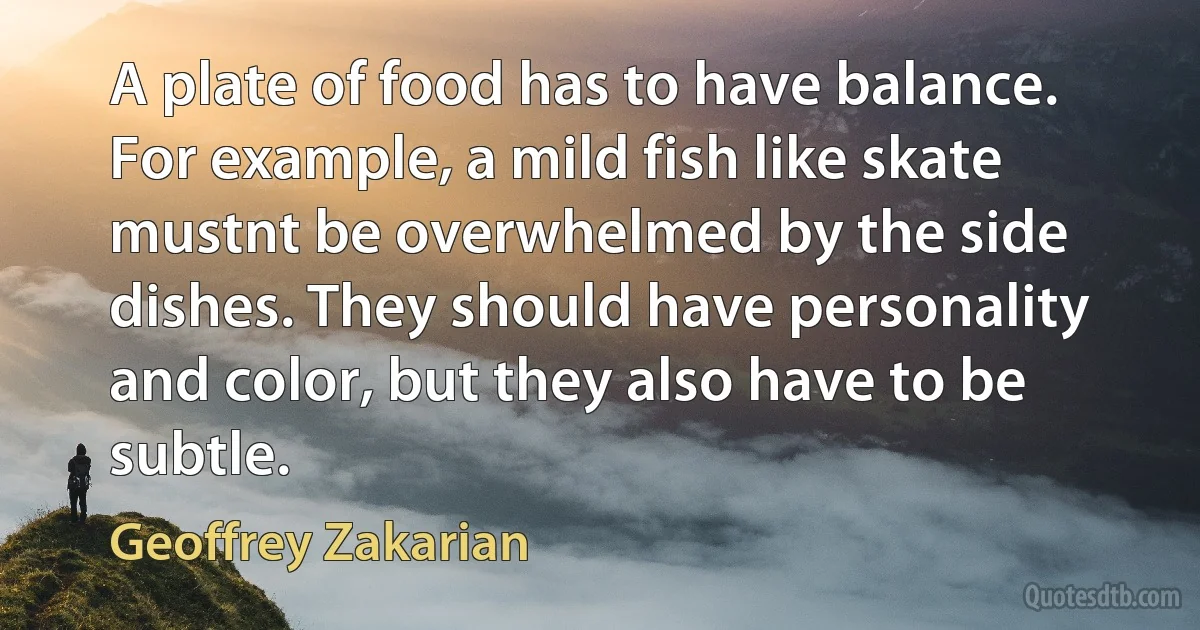 A plate of food has to have balance. For example, a mild fish like skate mustnt be overwhelmed by the side dishes. They should have personality and color, but they also have to be subtle. (Geoffrey Zakarian)