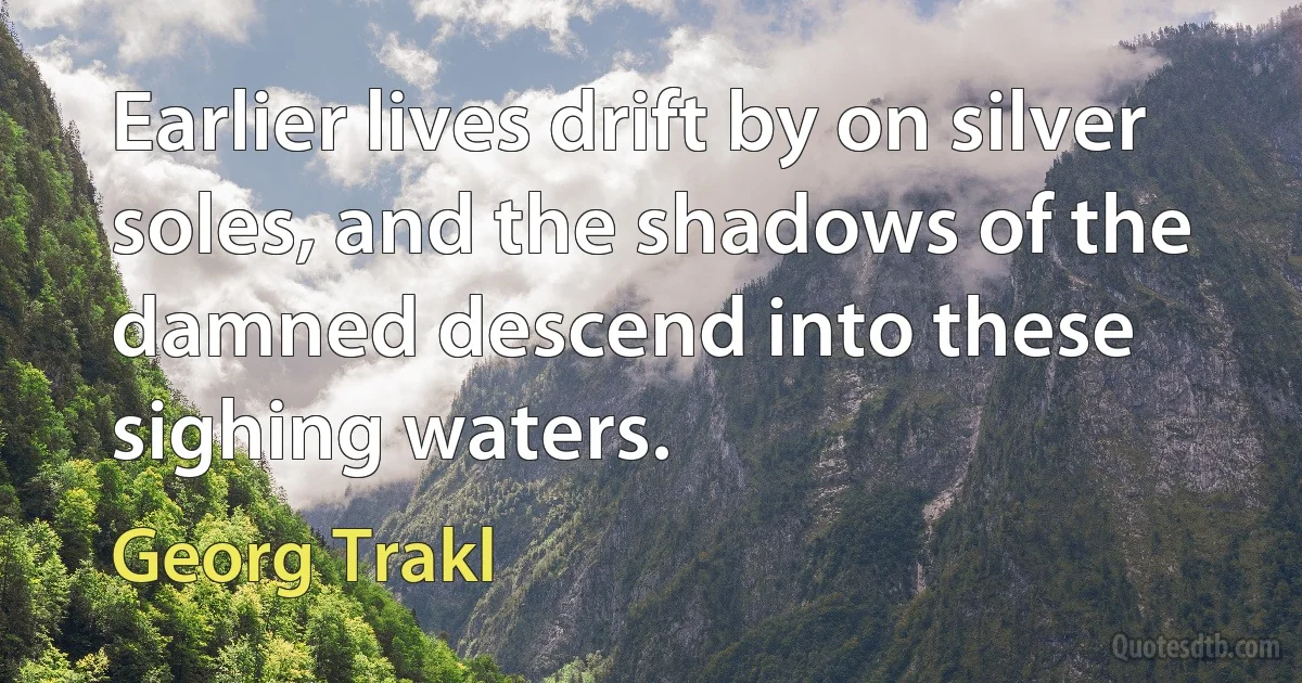 Earlier lives drift by on silver soles, and the shadows of the damned descend into these sighing waters. (Georg Trakl)