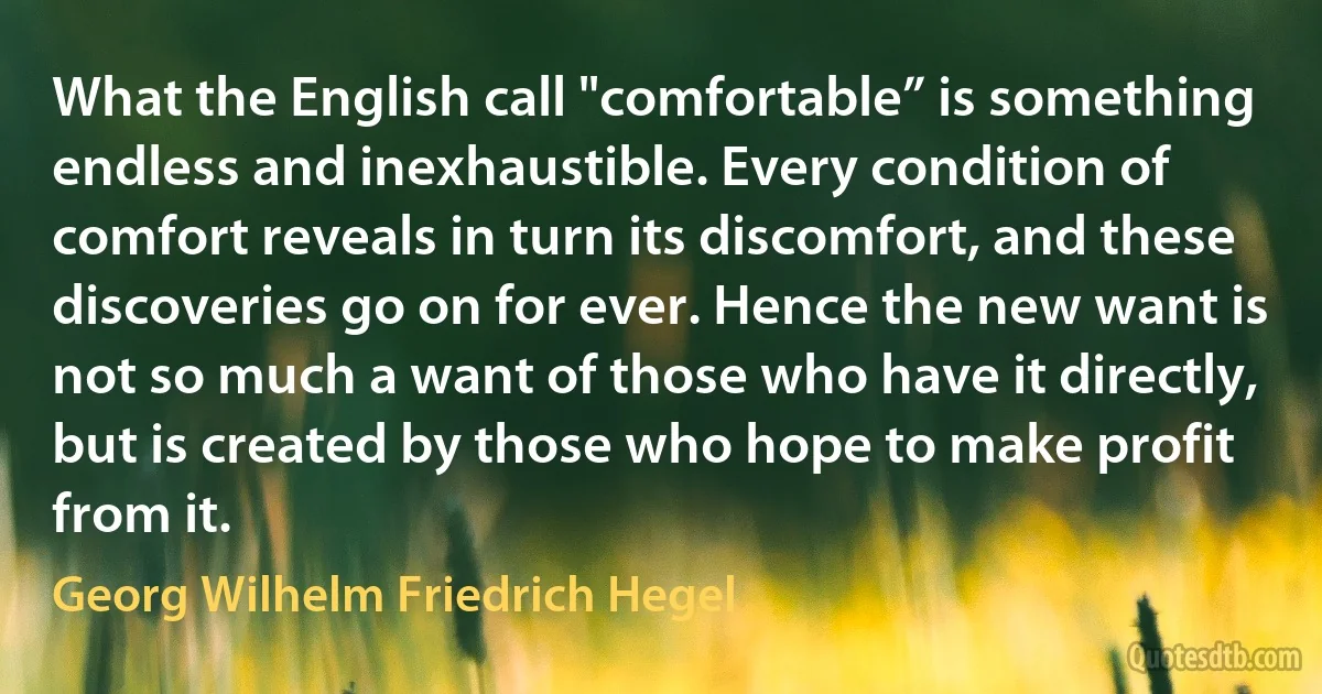 What the English call "comfortable” is something endless and inexhaustible. Every condition of comfort reveals in turn its discomfort, and these discoveries go on for ever. Hence the new want is not so much a want of those who have it directly, but is created by those who hope to make profit from it. (Georg Wilhelm Friedrich Hegel)