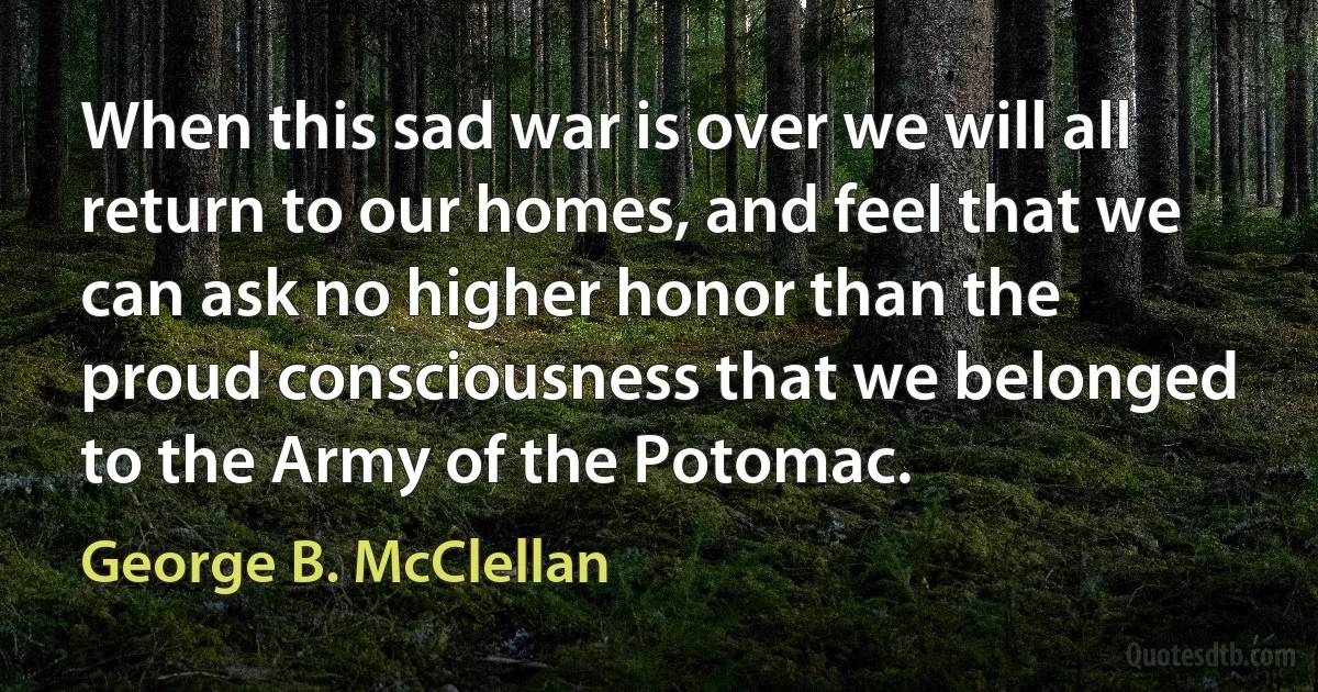 When this sad war is over we will all return to our homes, and feel that we can ask no higher honor than the proud consciousness that we belonged to the Army of the Potomac. (George B. McClellan)