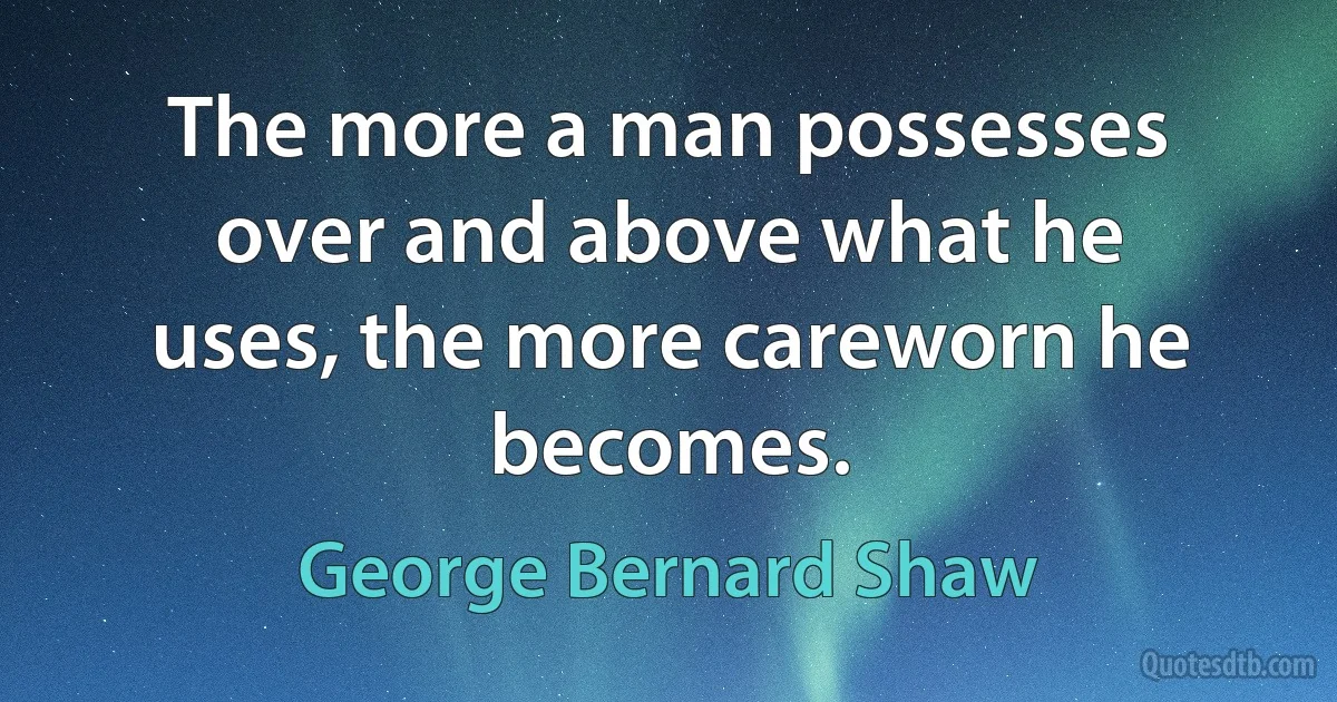 The more a man possesses over and above what he uses, the more careworn he becomes. (George Bernard Shaw)