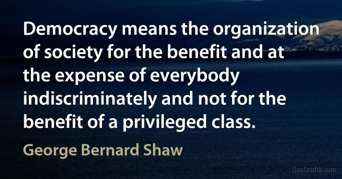 Democracy means the organization of society for the benefit and at the expense of everybody indiscriminately and not for the benefit of a privileged class. (George Bernard Shaw)