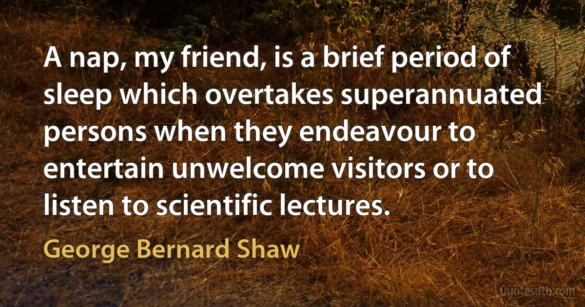 A nap, my friend, is a brief period of sleep which overtakes superannuated persons when they endeavour to entertain unwelcome visitors or to listen to scientific lectures. (George Bernard Shaw)