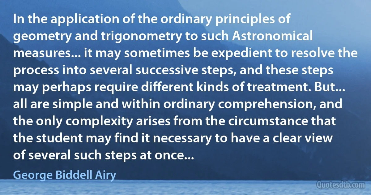 In the application of the ordinary principles of geometry and trigonometry to such Astronomical measures... it may sometimes be expedient to resolve the process into several successive steps, and these steps may perhaps require different kinds of treatment. But... all are simple and within ordinary comprehension, and the only complexity arises from the circumstance that the student may find it necessary to have a clear view of several such steps at once... (George Biddell Airy)