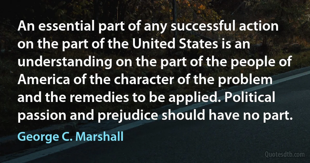 An essential part of any successful action on the part of the United States is an understanding on the part of the people of America of the character of the problem and the remedies to be applied. Political passion and prejudice should have no part. (George C. Marshall)