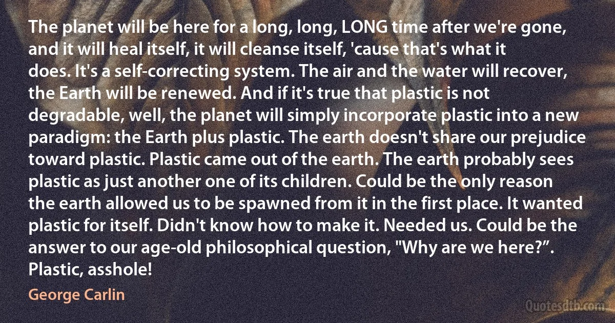 The planet will be here for a long, long, LONG time after we're gone, and it will heal itself, it will cleanse itself, 'cause that's what it does. It's a self-correcting system. The air and the water will recover, the Earth will be renewed. And if it's true that plastic is not degradable, well, the planet will simply incorporate plastic into a new paradigm: the Earth plus plastic. The earth doesn't share our prejudice toward plastic. Plastic came out of the earth. The earth probably sees plastic as just another one of its children. Could be the only reason the earth allowed us to be spawned from it in the first place. It wanted plastic for itself. Didn't know how to make it. Needed us. Could be the answer to our age-old philosophical question, "Why are we here?”. Plastic, asshole! (George Carlin)