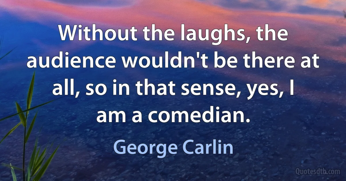 Without the laughs, the audience wouldn't be there at all, so in that sense, yes, I am a comedian. (George Carlin)