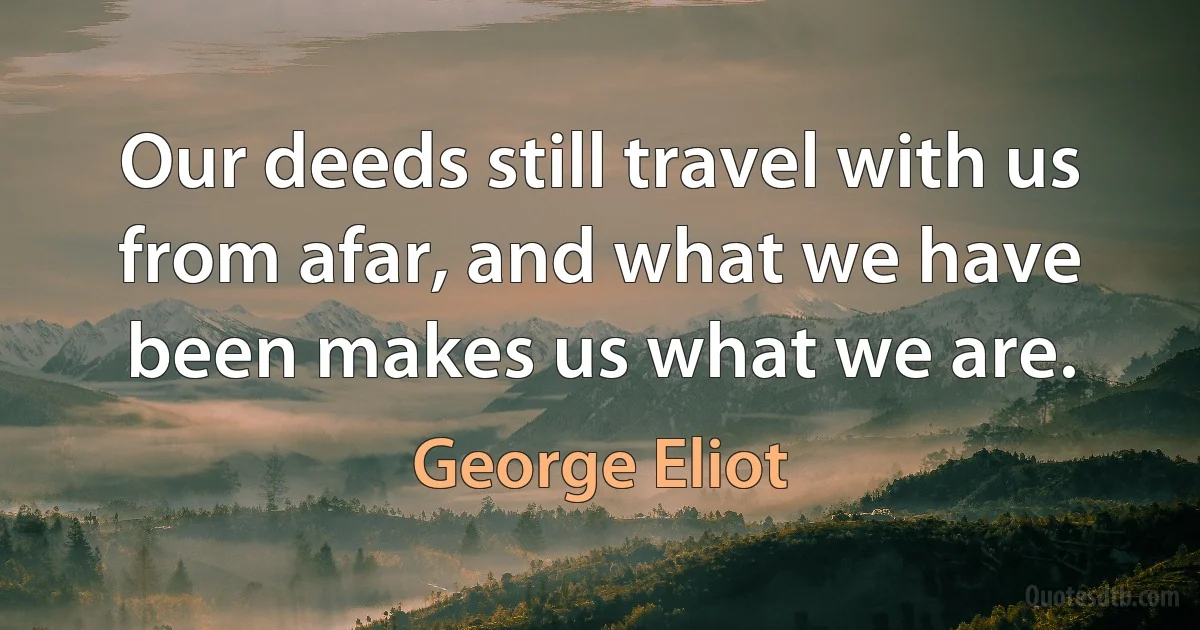 Our deeds still travel with us from afar, and what we have been makes us what we are. (George Eliot)