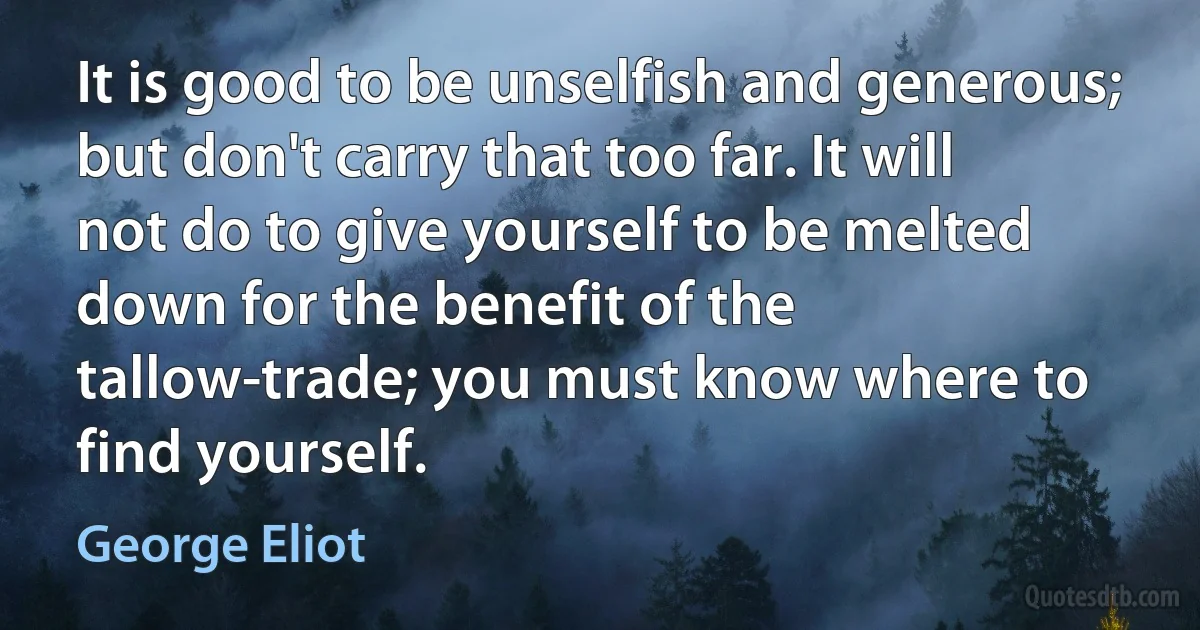 It is good to be unselfish and generous; but don't carry that too far. It will not do to give yourself to be melted down for the benefit of the tallow-trade; you must know where to find yourself. (George Eliot)