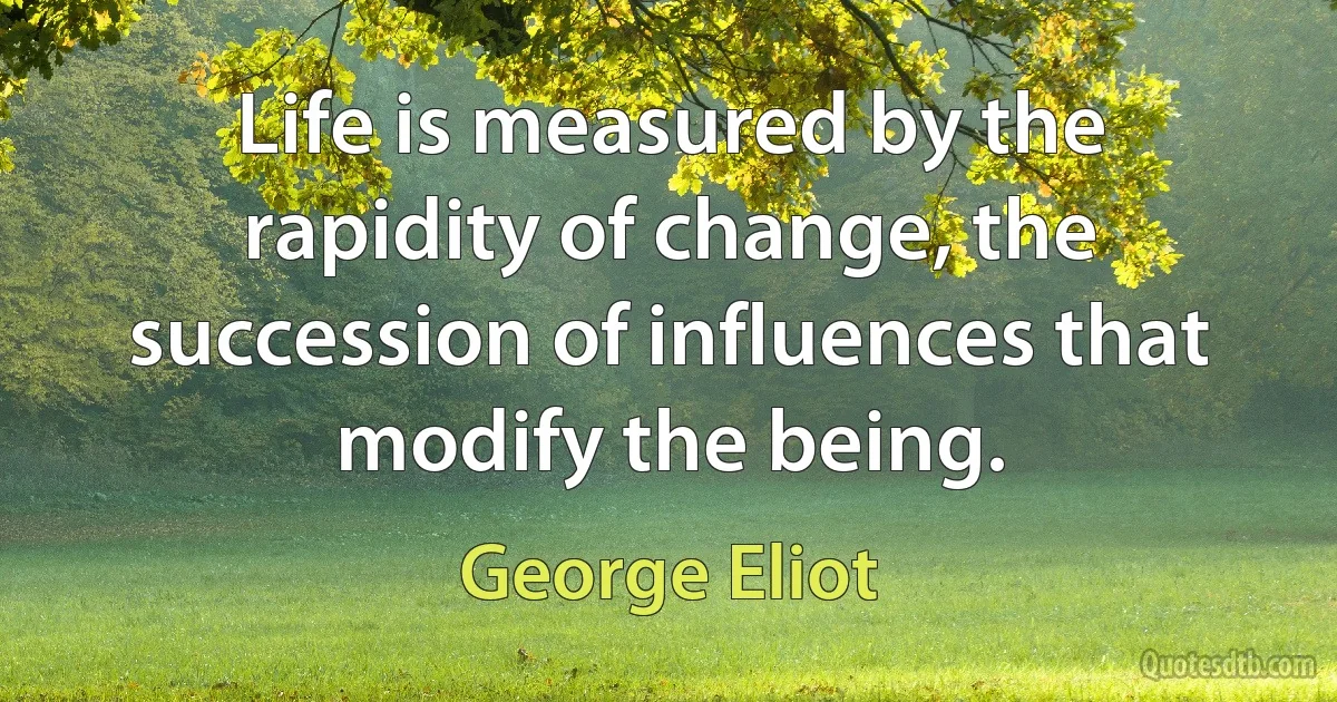 Life is measured by the rapidity of change, the succession of influences that modify the being. (George Eliot)