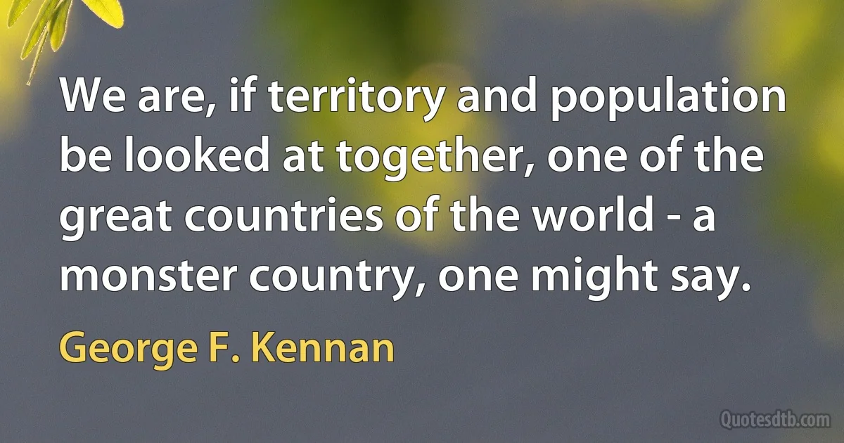 We are, if territory and population be looked at together, one of the great countries of the world - a monster country, one might say. (George F. Kennan)