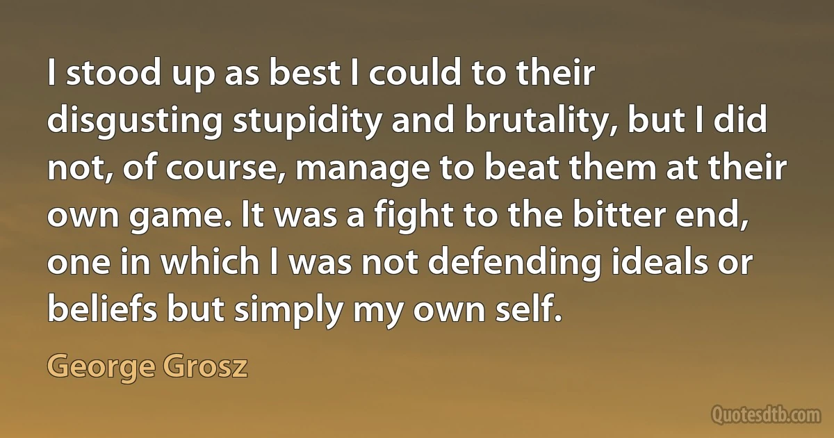 I stood up as best I could to their disgusting stupidity and brutality, but I did not, of course, manage to beat them at their own game. It was a fight to the bitter end, one in which I was not defending ideals or beliefs but simply my own self. (George Grosz)