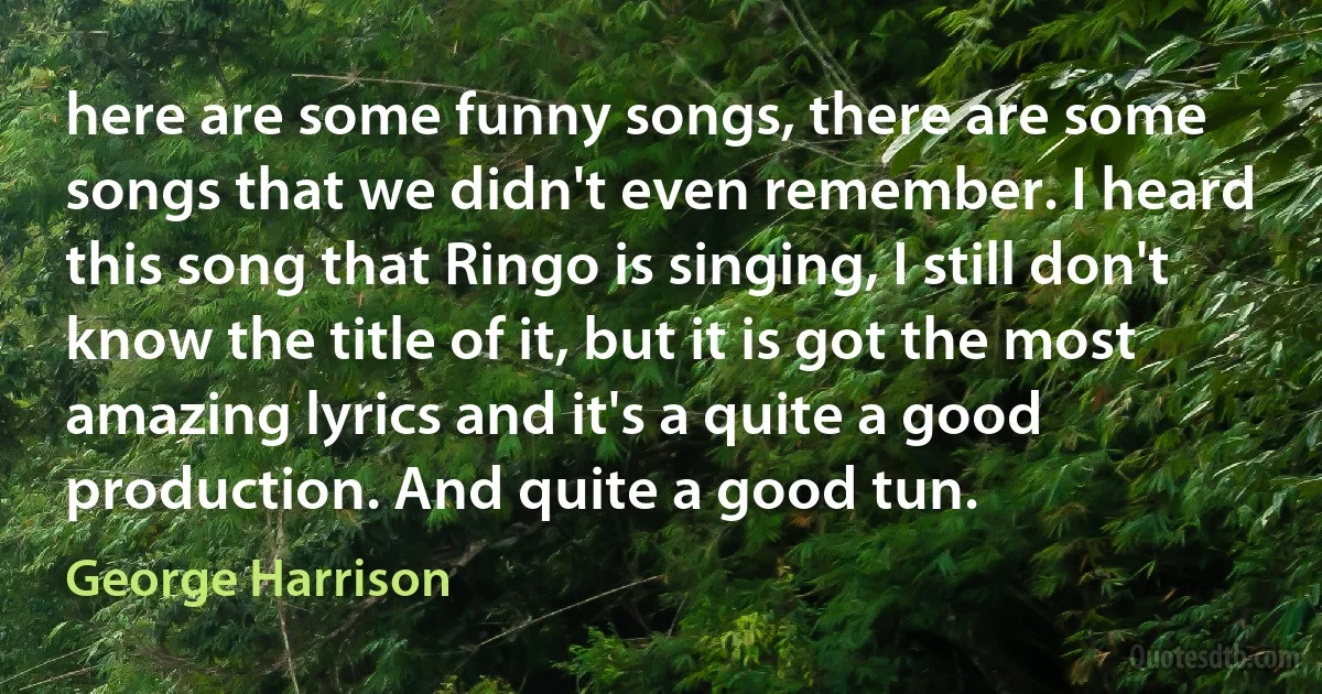 here are some funny songs, there are some songs that we didn't even remember. I heard this song that Ringo is singing, I still don't know the title of it, but it is got the most amazing lyrics and it's a quite a good production. And quite a good tun. (George Harrison)