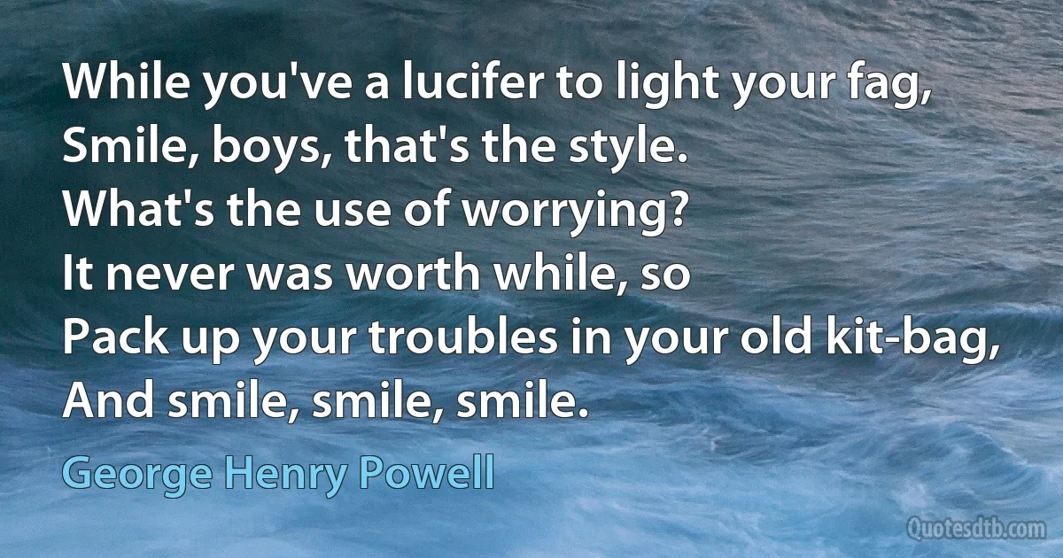 While you've a lucifer to light your fag,
Smile, boys, that's the style.
What's the use of worrying?
It never was worth while, so
Pack up your troubles in your old kit-bag,
And smile, smile, smile. (George Henry Powell)