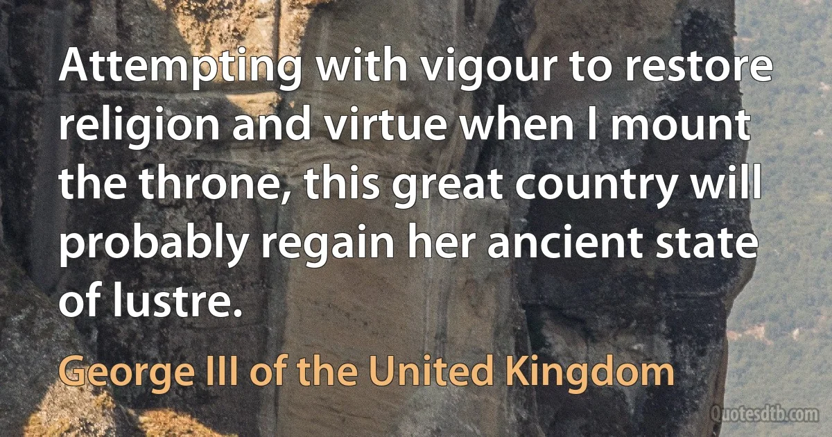 Attempting with vigour to restore religion and virtue when I mount the throne, this great country will probably regain her ancient state of lustre. (George III of the United Kingdom)