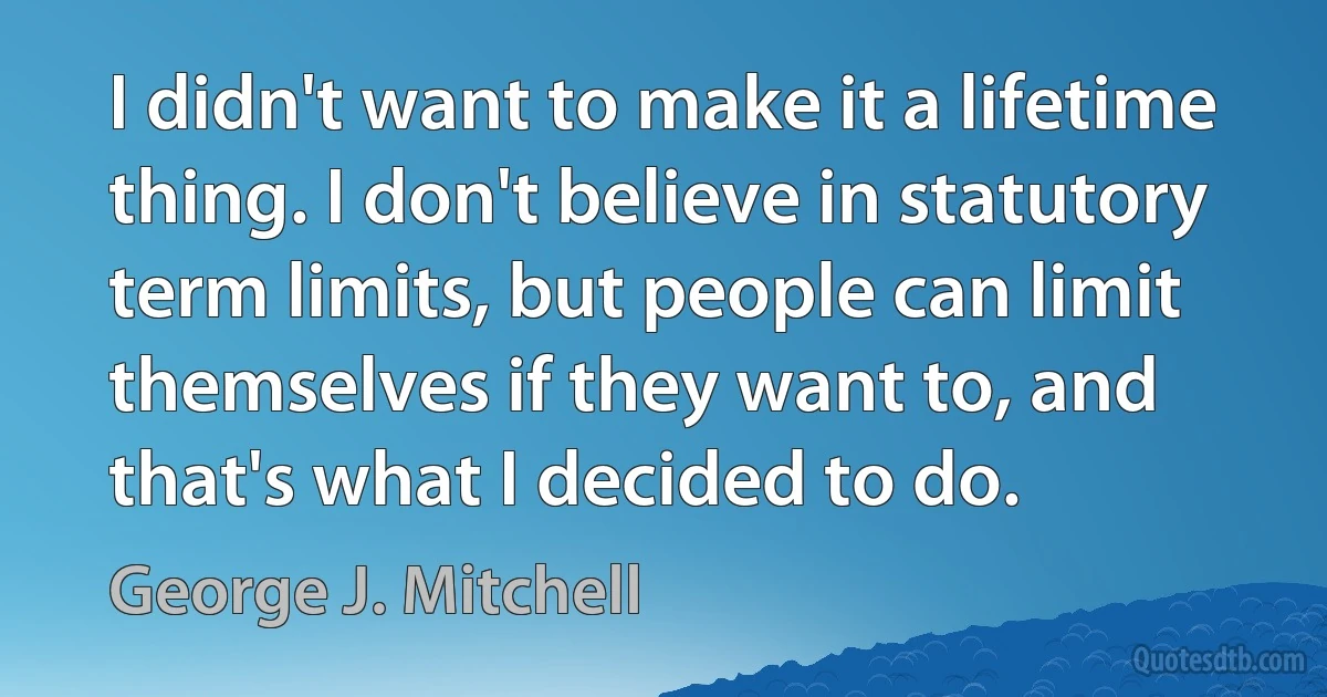 I didn't want to make it a lifetime thing. I don't believe in statutory term limits, but people can limit themselves if they want to, and that's what I decided to do. (George J. Mitchell)