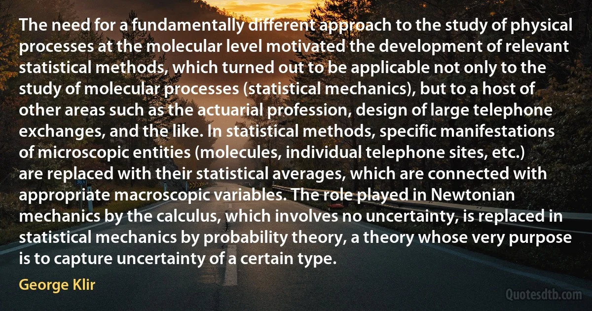 The need for a fundamentally different approach to the study of physical processes at the molecular level motivated the development of relevant statistical methods, which turned out to be applicable not only to the study of molecular processes (statistical mechanics), but to a host of other areas such as the actuarial profession, design of large telephone exchanges, and the like. In statistical methods, specific manifestations of microscopic entities (molecules, individual telephone sites, etc.) are replaced with their statistical averages, which are connected with appropriate macroscopic variables. The role played in Newtonian mechanics by the calculus, which involves no uncertainty, is replaced in statistical mechanics by probability theory, a theory whose very purpose is to capture uncertainty of a certain type. (George Klir)