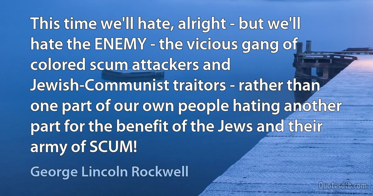 This time we'll hate, alright - but we'll hate the ENEMY - the vicious gang of colored scum attackers and Jewish-Communist traitors - rather than one part of our own people hating another part for the benefit of the Jews and their army of SCUM! (George Lincoln Rockwell)