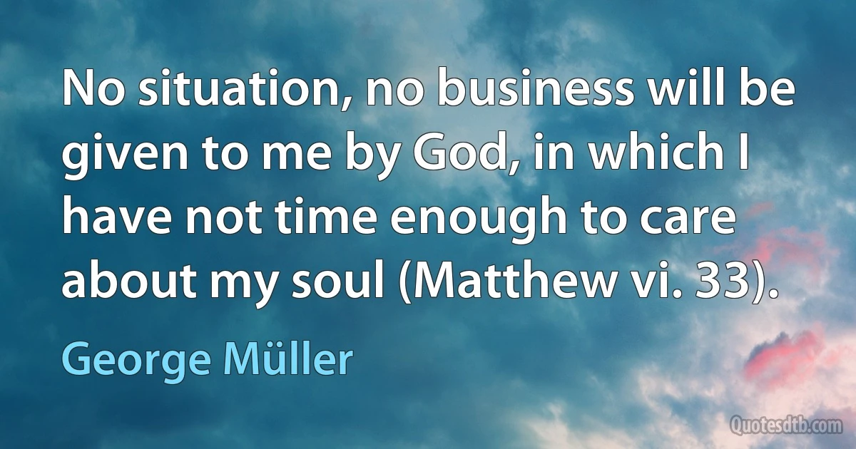 No situation, no business will be given to me by God, in which I have not time enough to care about my soul (Matthew vi. 33). (George Müller)