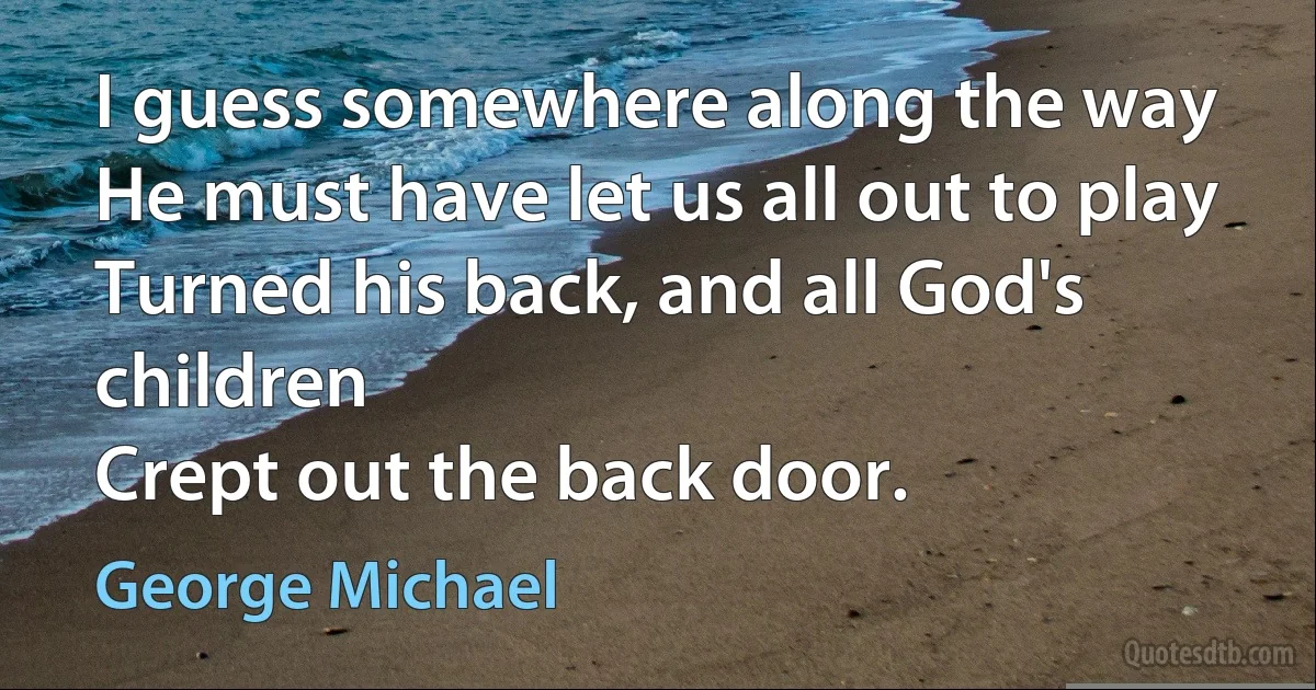 I guess somewhere along the way
He must have let us all out to play
Turned his back, and all God's children
Crept out the back door. (George Michael)