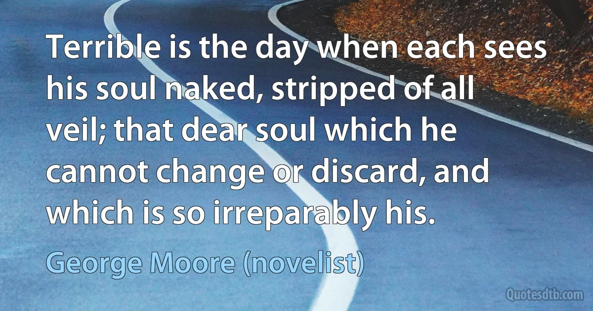 Terrible is the day when each sees his soul naked, stripped of all veil; that dear soul which he cannot change or discard, and which is so irreparably his. (George Moore (novelist))