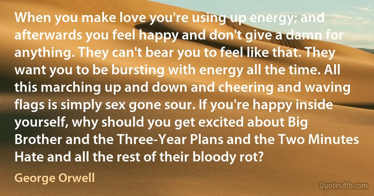 When you make love you're using up energy; and afterwards you feel happy and don't give a damn for anything. They can't bear you to feel like that. They want you to be bursting with energy all the time. All this marching up and down and cheering and waving flags is simply sex gone sour. If you're happy inside yourself, why should you get excited about Big Brother and the Three-Year Plans and the Two Minutes Hate and all the rest of their bloody rot? (George Orwell)