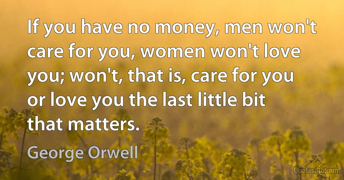 If you have no money, men won't care for you, women won't love you; won't, that is, care for you or love you the last little bit that matters. (George Orwell)