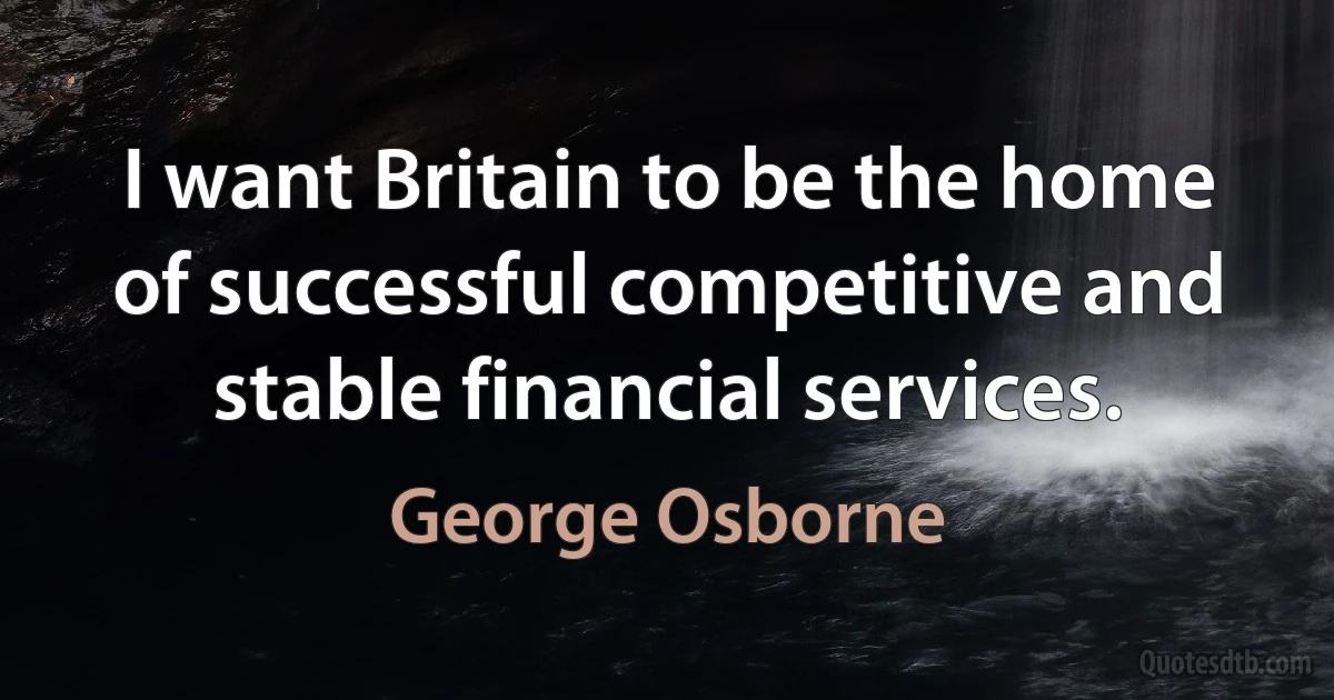 I want Britain to be the home of successful competitive and stable financial services. (George Osborne)