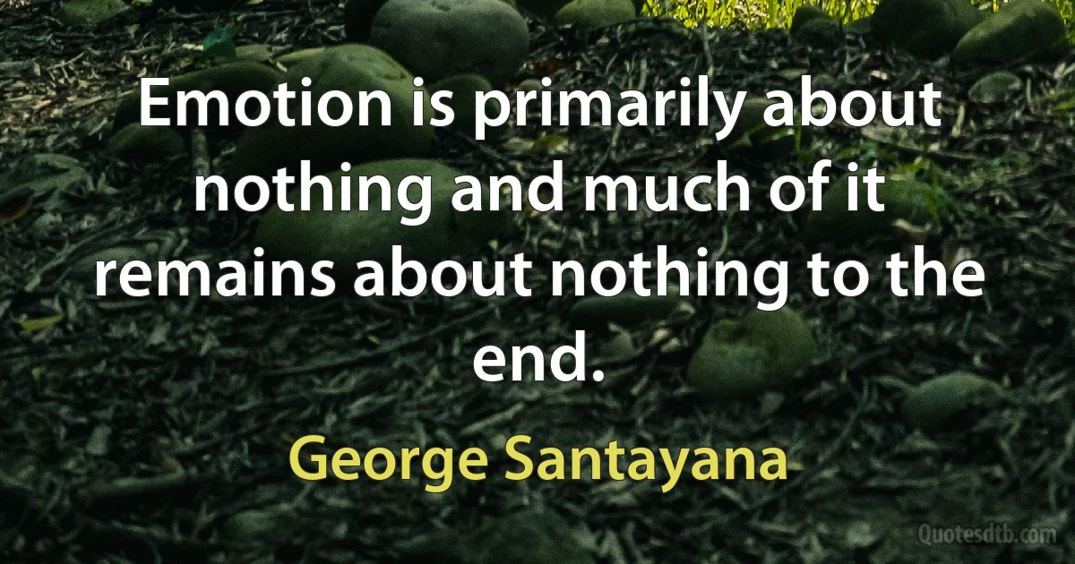 Emotion is primarily about nothing and much of it remains about nothing to the end. (George Santayana)