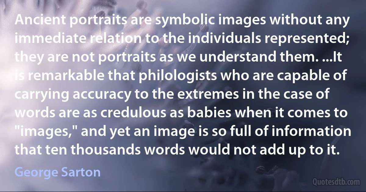 Ancient portraits are symbolic images without any immediate relation to the individuals represented; they are not portraits as we understand them. ...It is remarkable that philologists who are capable of carrying accuracy to the extremes in the case of words are as credulous as babies when it comes to "images," and yet an image is so full of information that ten thousands words would not add up to it. (George Sarton)