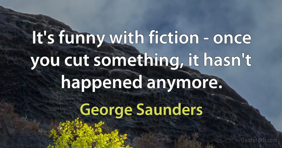 It's funny with fiction - once you cut something, it hasn't happened anymore. (George Saunders)