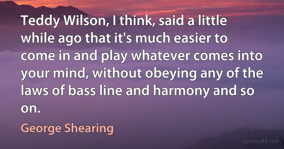 Teddy Wilson, I think, said a little while ago that it's much easier to come in and play whatever comes into your mind, without obeying any of the laws of bass line and harmony and so on. (George Shearing)