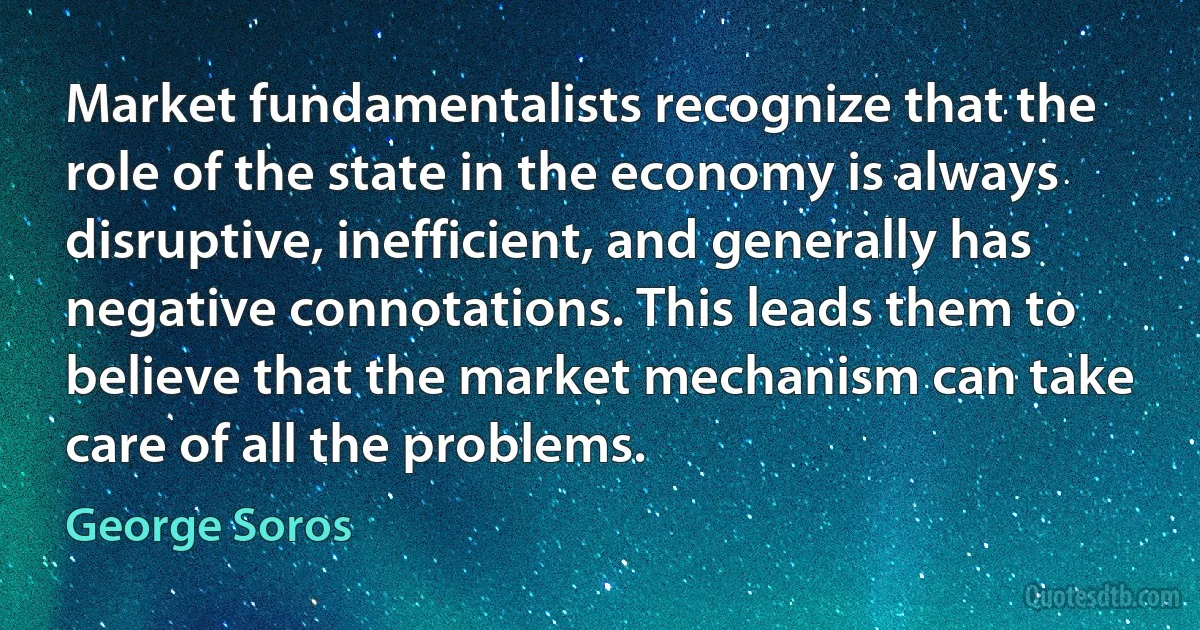 Market fundamentalists recognize that the role of the state in the economy is always disruptive, inefficient, and generally has negative connotations. This leads them to believe that the market mechanism can take care of all the problems. (George Soros)