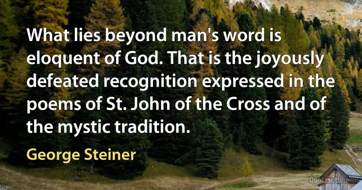 What lies beyond man's word is eloquent of God. That is the joyously defeated recognition expressed in the poems of St. John of the Cross and of the mystic tradition. (George Steiner)