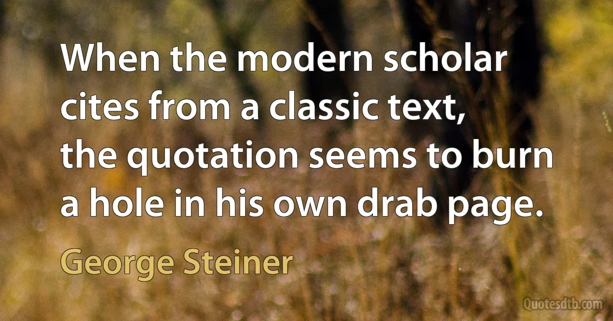 When the modern scholar cites from a classic text, the quotation seems to burn a hole in his own drab page. (George Steiner)