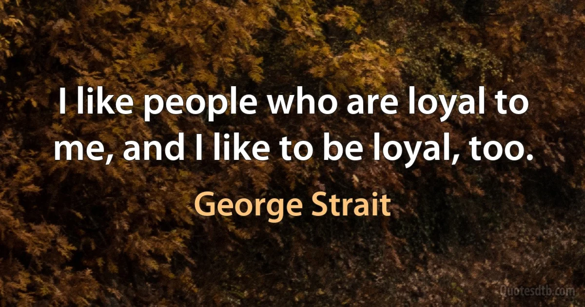 I like people who are loyal to me, and I like to be loyal, too. (George Strait)