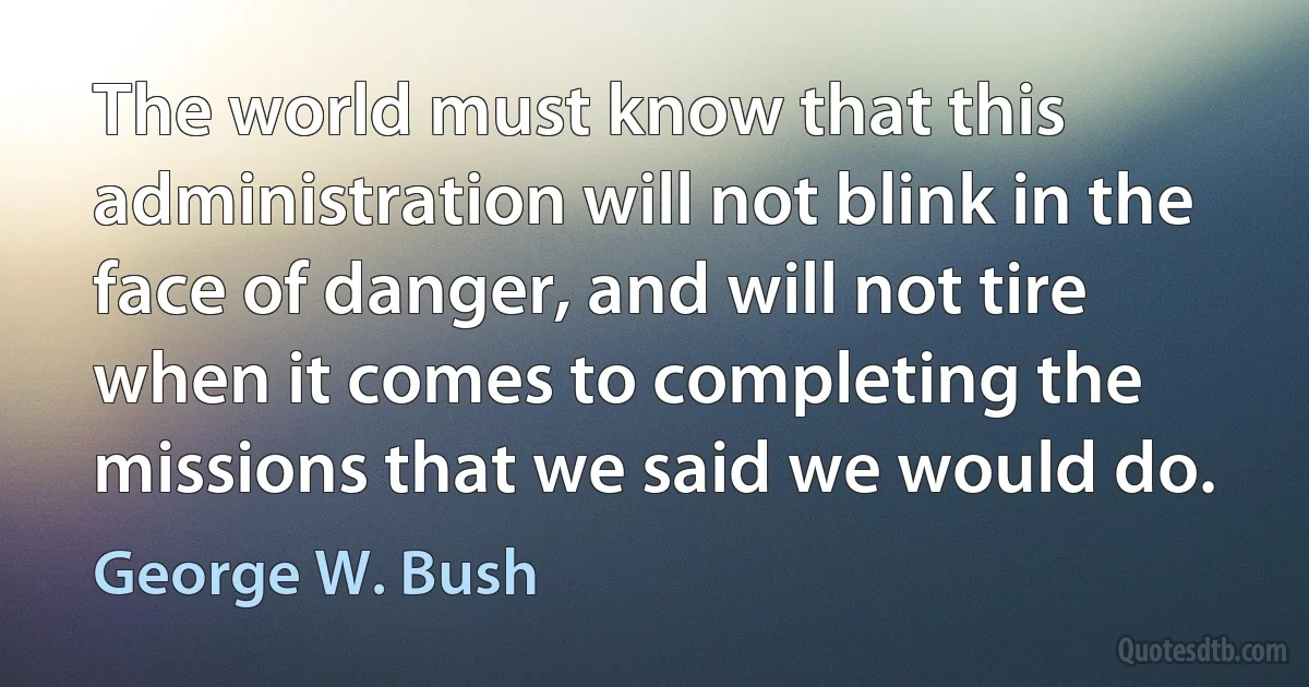 The world must know that this administration will not blink in the face of danger, and will not tire when it comes to completing the missions that we said we would do. (George W. Bush)