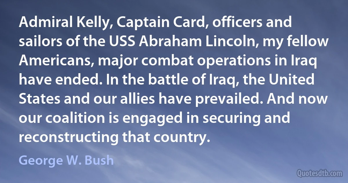 Admiral Kelly, Captain Card, officers and sailors of the USS Abraham Lincoln, my fellow Americans, major combat operations in Iraq have ended. In the battle of Iraq, the United States and our allies have prevailed. And now our coalition is engaged in securing and reconstructing that country. (George W. Bush)