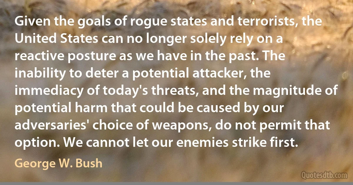 Given the goals of rogue states and terrorists, the United States can no longer solely rely on a reactive posture as we have in the past. The inability to deter a potential attacker, the immediacy of today's threats, and the magnitude of potential harm that could be caused by our adversaries' choice of weapons, do not permit that option. We cannot let our enemies strike first. (George W. Bush)