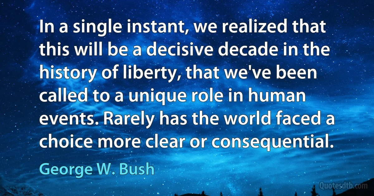 In a single instant, we realized that this will be a decisive decade in the history of liberty, that we've been called to a unique role in human events. Rarely has the world faced a choice more clear or consequential. (George W. Bush)