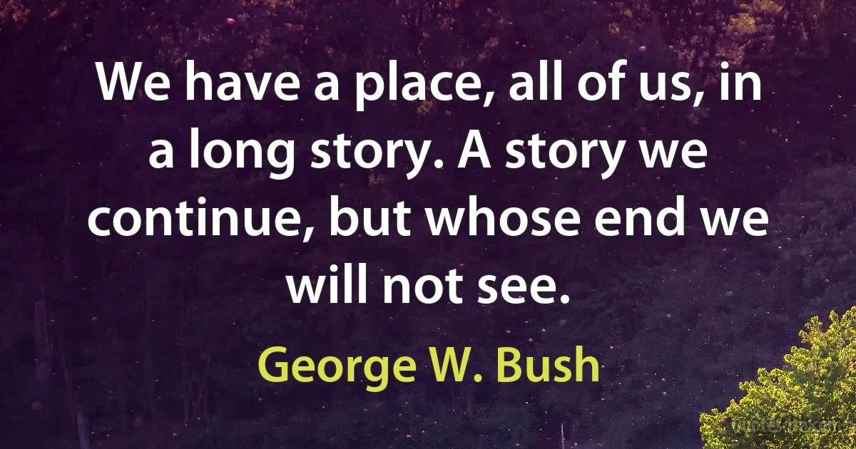 We have a place, all of us, in a long story. A story we continue, but whose end we will not see. (George W. Bush)