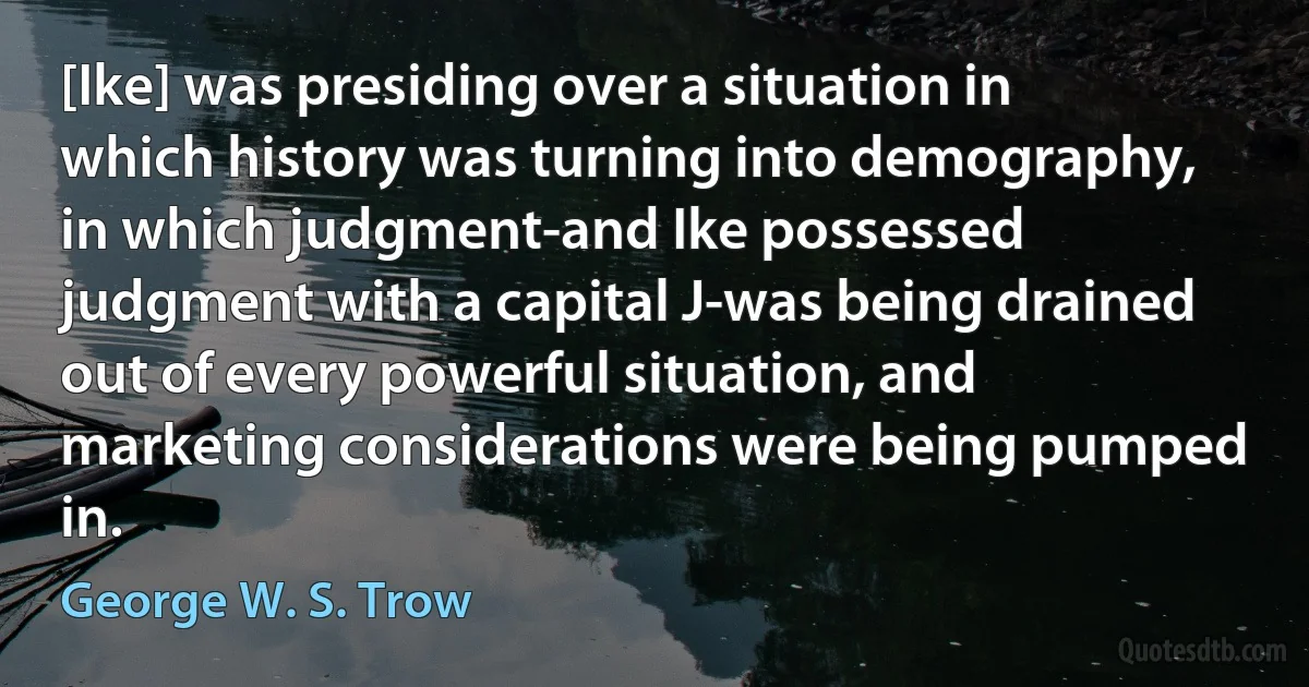 [Ike] was presiding over a situation in which history was turning into demography, in which judgment-and Ike possessed judgment with a capital J-was being drained out of every powerful situation, and marketing considerations were being pumped in. (George W. S. Trow)