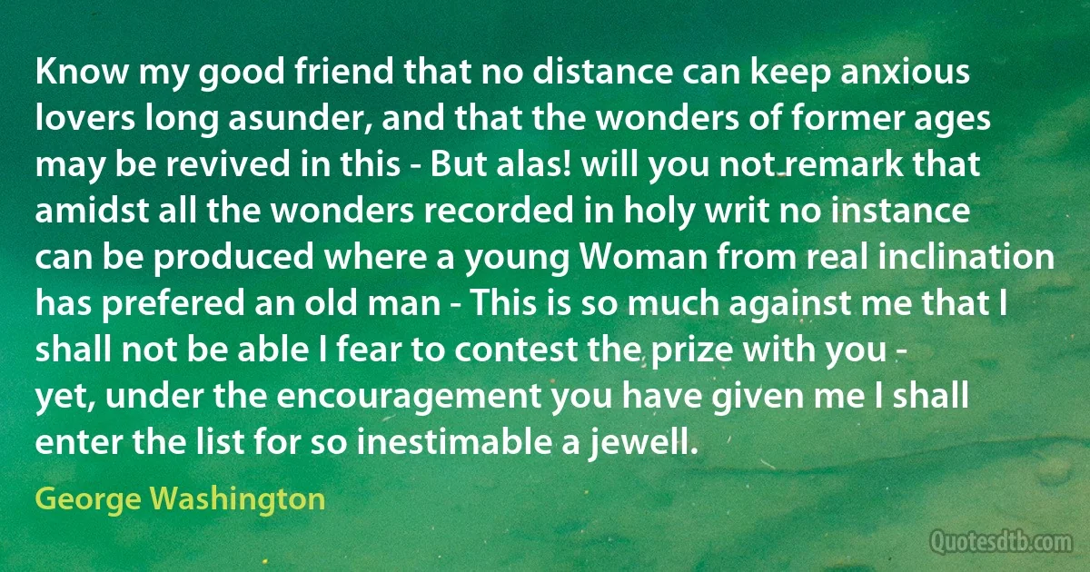 Know my good friend that no distance can keep anxious lovers long asunder, and that the wonders of former ages may be revived in this - But alas! will you not remark that amidst all the wonders recorded in holy writ no instance can be produced where a young Woman from real inclination has prefered an old man - This is so much against me that I shall not be able I fear to contest the prize with you - yet, under the encouragement you have given me I shall enter the list for so inestimable a jewell. (George Washington)